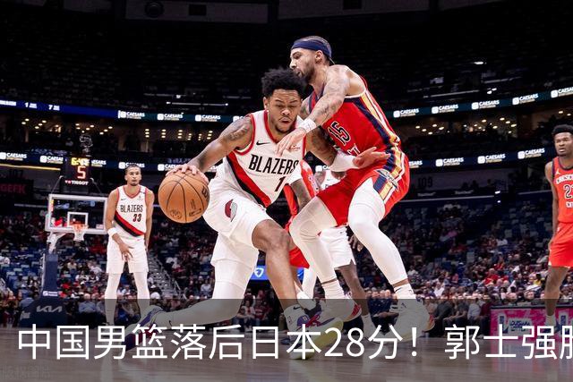 中国男篮落后日本28分！郭士强脸色铁青+低头无奈，陷入绝境